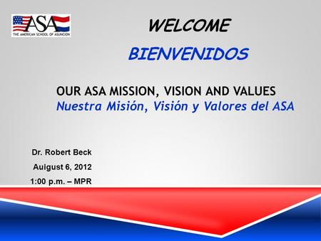 WELCOME BIENVENIDOS OUR ASA MISSION, VISION AND VALUES Nuestra Misión, Visión y Valores del ASA Dr. Robert Beck Auigust 6, 2012 1:00 p.m. – MPR.