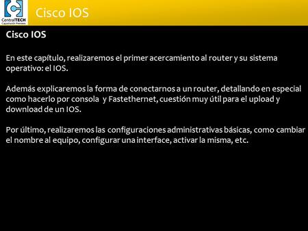 Cisco IOS En este capítulo, realizaremos el primer acercamiento al router y su sistema operativo: el IOS. Además explicaremos la forma de conectarnos a.