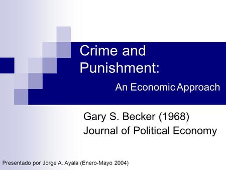 Crime and Punishment: Gary S. Becker (1968) Journal of Political Economy An Economic Approach Presentado por Jorge A. Ayala (Enero-Mayo 2004)