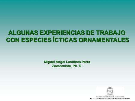 FACULTAD DE MEDICINA VETERINARIA Y DE ZOOTECNIA ALGUNAS EXPERIENCIAS DE TRABAJO CON ESPECIES ÍCTICAS ORNAMENTALES Miguel Ángel Landines Parra Zootecnista,