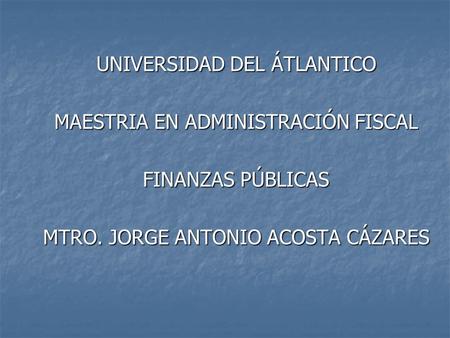 UNIVERSIDAD DEL ÁTLANTICO MAESTRIA EN ADMINISTRACIÓN FISCAL FINANZAS PÚBLICAS MTRO. JORGE ANTONIO ACOSTA CÁZARES.