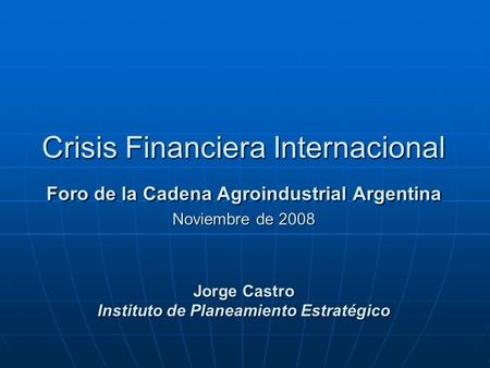 Crisis Financiera Internacional Foro de la Cadena Agroindustrial Argentina Noviembre de 2008 Jorge Castro Instituto de Planeamiento Estratégico.