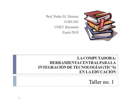 Taller no. 1 Prof. Pedro M. Moreno COIS-202 UMET Bayamón Enero 2010 1 LA COMPUTADORA: HERRAMIENTA CENTRAL PARA LA INTEGRACIÓN DE TECNOLOGÍAS (TIC’S) EN.