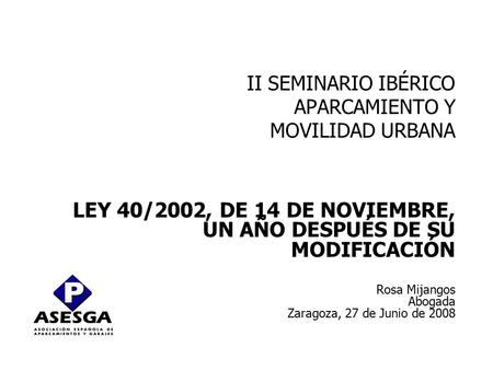 II SEMINARIO IBÉRICO APARCAMIENTO Y MOVILIDAD URBANA LEY 40/2002, DE 14 DE NOVIEMBRE, UN AÑO DESPUÉS DE SU MODIFICACIÓN Rosa Mijangos Abogada Zaragoza,