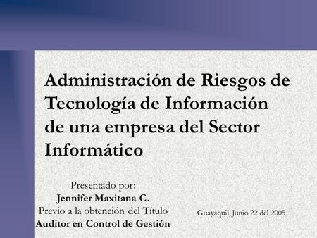 Administración de Riesgos de Tecnología de Información de una empresa del Sector Informático Guayaquil, Junio 22 del 2005 Presentado por: Jennifer Maxitana.