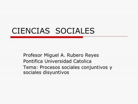 CIENCIAS SOCIALES Profesor Miguel A. Rubero Reyes Pontifica Universidad Catolica Tema: Procesos sociales conjuntivos y sociales disyuntivos.