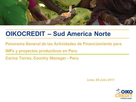 OIKOCREDIT – Sud America Norte Panorama General de las Actividades de Financiamiento para IMFs y proyectos productivos en Peru Carina Torres, Country Manager.