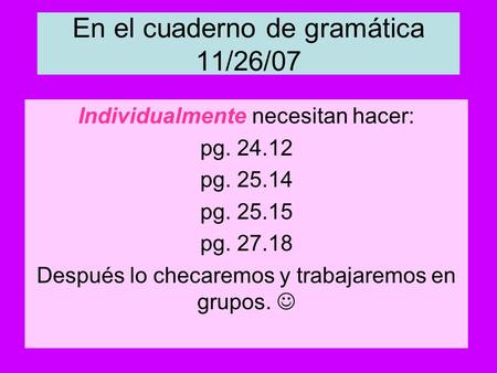 En el cuaderno de gramática 11/26/07 Individualmente necesitan hacer: pg. 24.12 pg. 25.14 pg. 25.15 pg. 27.18 Después lo checaremos y trabajaremos en grupos.