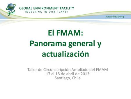 Taller de Circunscripción Ampliado del FMAM 17 al 18 de abril de 2013 Santiago, Chile El FMAM: Panorama general y actualización.