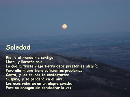 Soledad Rie, y el mundo rie contigo: Llora, y llorarás solo. Lo que la triste vieja tierra debe prestar es alegría Pero ella misma tiene suficientes problemas.