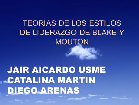 TEORIAS DE LOS ESTILOS DE LIDERAZGO DE BLAKE Y MOUTON JAIR AICARDO USME CATALINA MARTIN DIEGO ARENAS.