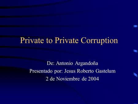 Private to Private Corruption De: Antonio Argandoña Presentado por: Jesus Roberto Gastelum 2 de Noviembre de 2004.
