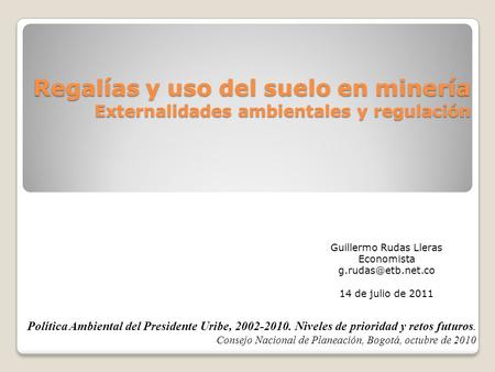 Regalías y uso del suelo en minería Externalidades ambientales y regulación Guillermo Rudas Lleras Economista 14 de julio de 2011 Política.