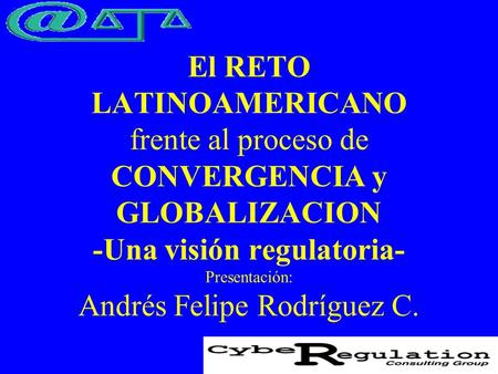 El RETO LATINOAMERICANO frente al proceso de CONVERGENCIA y GLOBALIZACION -Una visión regulatoria- Presentación: Andrés Felipe Rodríguez C.