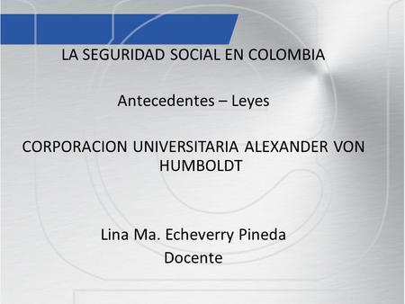 LA SEGURIDAD SOCIAL EN COLOMBIA Antecedentes – Leyes CORPORACION UNIVERSITARIA ALEXANDER VON HUMBOLDT Lina Ma. Echeverry Pineda Docente La Seguridad Social.