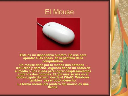 El Mouse Este es un dispositivo puntero. Se usa para apuntar a las cosas en la pantalla de la computadora. Un mouse tiene por lo menos dos botones - izquierdo.