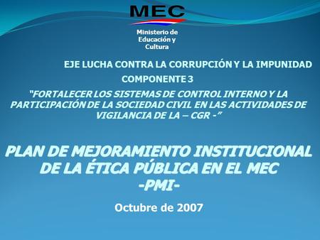 Octubre de 2007 Ministerio de Educación y Cultura EJE LUCHA CONTRA LA CORRUPCIÓN Y LA IMPUNIDAD COMPONENTE 3 “FORTALECER LOS SISTEMAS DE CONTROL INTERNO.