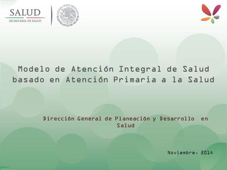 Modelo de Atención Integral de Salud basado en Atención Primaria a la Salud Dirección General de Planeación y Desarrollo en Salud Noviembre, 2014.