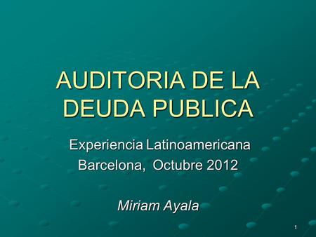 1 AUDITORIA DE LA DEUDA PUBLICA Experiencia Latinoamericana Experiencia Latinoamericana Barcelona, Octubre 2012 Miriam Ayala.