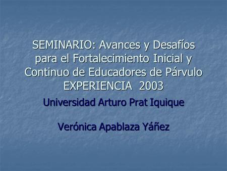 SEMINARIO: Avances y Desafíos para el Fortalecimiento Inicial y Continuo de Educadores de Párvulo EXPERIENCIA 2003 Universidad Arturo Prat Iquique Verónica.