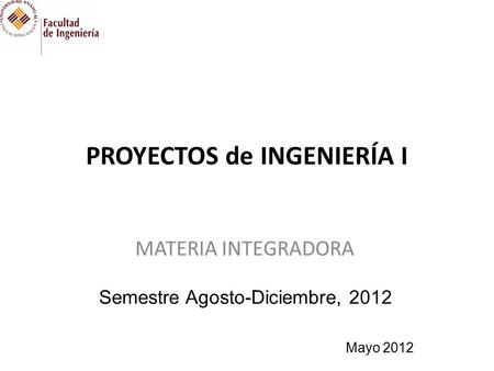 PROYECTOS de INGENIERÍA I MATERIA INTEGRADORA Semestre Agosto-Diciembre, 2012 Mayo 2012.