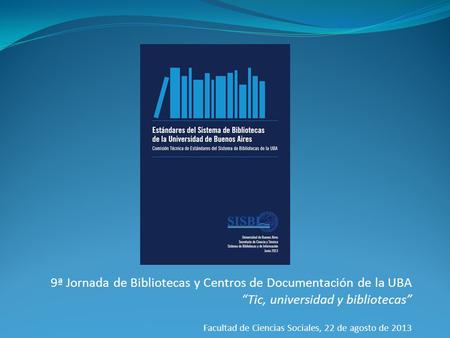 9ª Jornada de Bibliotecas y Centros de Documentación de la UBA “Tic, universidad y bibliotecas” Facultad de Ciencias Sociales, 22 de agosto de 2013.