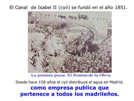 El Canal de Isabel II (cyii) se fundó en el año 1851. Desde hace 158 años el cyii distribuye el agua en Madrid. como empresa publica que pertenece a todos.