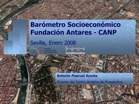 Barómetro Socioeconómico Fundación Antares - CANP Sevilla, Enero 2008 Antonio Pascual Acosta Director del Centro Andaluz de Prospectiva.