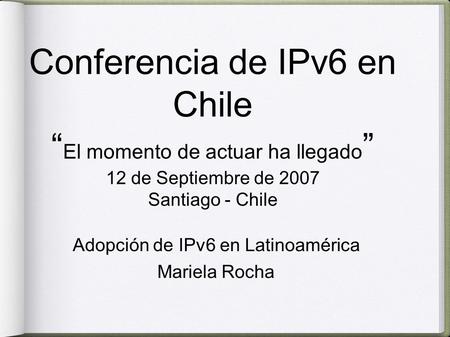 Conferencia de IPv6 en Chile “ El momento de actuar ha llegado ” 12 de Septiembre de 2007 Santiago - Chile Adopción de IPv6 en Latinoamérica Mariela Rocha.