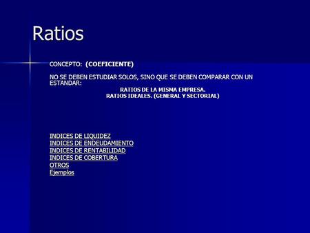 Ratios Ratios CONCEPTO: (COEFICIENTE) NO SE DEBEN ESTUDIAR SOLOS, SINO QUE SE DEBEN COMPARAR CON UN ESTANDAR: RATIOS DE LA MISMA EMPRESA. RATIOS IDEALES.