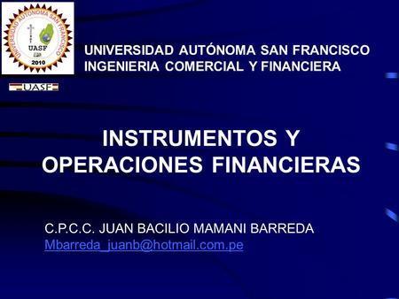 INSTRUMENTOS Y OPERACIONES FINANCIERAS UNIVERSIDAD AUTÓNOMA SAN FRANCISCO INGENIERIA COMERCIAL Y FINANCIERA C.P.C.C. JUAN BACILIO MAMANI BARREDA