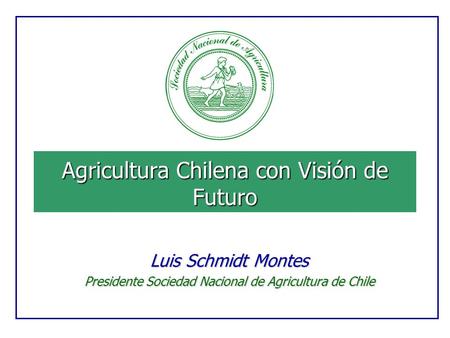 Agricultura Chilena con Visión de Futuro Luis Schmidt Montes Presidente Sociedad Nacional de Agricultura de Chile.