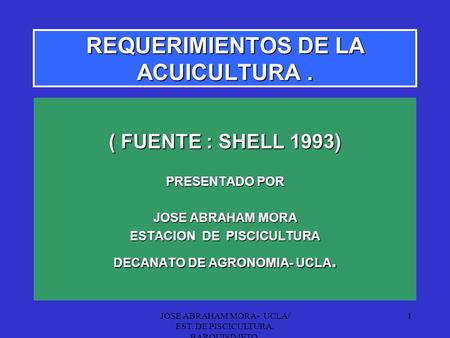 JOSE ABRAHAM MORA- UCLA/ EST. DE PISCICULTURA. BARQUISIMETO. 1 REQUERIMIENTOS DE LA ACUICULTURA. ( FUENTE : SHELL 1993) PRESENTADO POR JOSE ABRAHAM MORA.