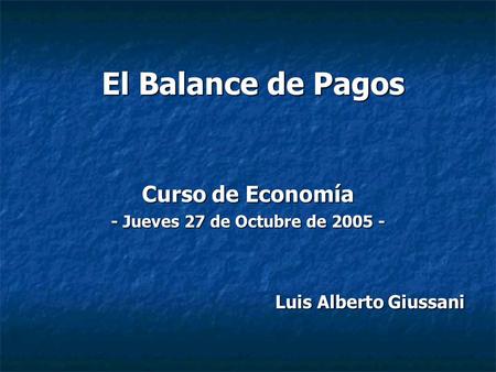 El Balance de Pagos Curso de Economía - Jueves 27 de Octubre de 2005 - Luis Alberto Giussani Luis Alberto Giussani.