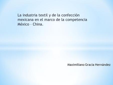La industria textil y de la confección mexicana en el marco de la competencia México – China. Maximiliano Gracia Hernández.