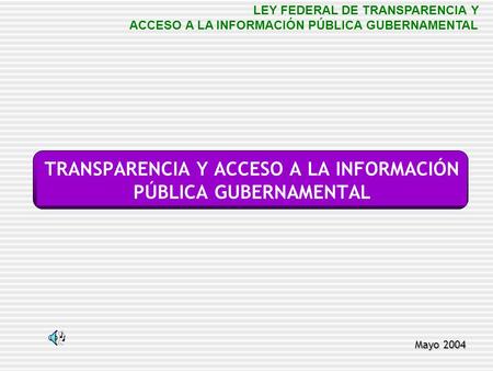 TRANSPARENCIA Y ACCESO A LA INFORMACIÓN PÚBLICA GUBERNAMENTAL Mayo 2004 LEY FEDERAL DE TRANSPARENCIA Y ACCESO A LA INFORMACIÓN PÚBLICA GUBERNAMENTAL.