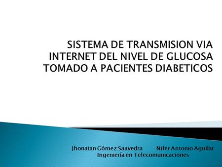 SISTEMA DE TRANSMISION VIA INTERNET DEL NIVEL DE GLUCOSA TOMADO A PACIENTES DIABETICOS Jhonatan Gómez Saavedra Nifer Antonio Aguilar Ingeniería en Telecomunicaciones.