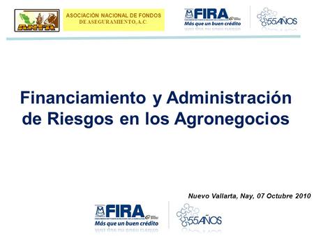 Financiamiento y Administración de Riesgos en los Agronegocios ASOCIACIÓN NACIONAL DE FONDOS DE ASEGURAMIENTO, A.C. Nuevo Vallarta, Nay, 07 Octubre 2010.