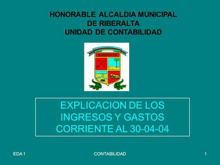 EDA 1CONTABILIDAD1 HONORABLE ALCALDIA MUNICIPAL DE RIBERALTA UNIDAD DE CONTABILIDAD EXPLICACION DE LOS INGRESOS Y GASTOS CORRIENTE AL 30-04-04.