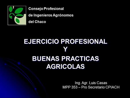 EJERCICIO PROFESIONAL Y BUENAS PRACTICAS AGRICOLAS Consejo Profesional de Ingenieros Agrónomos del Chaco Ing. Agr. Luis Casas MPP 353 – Pro Secretario.