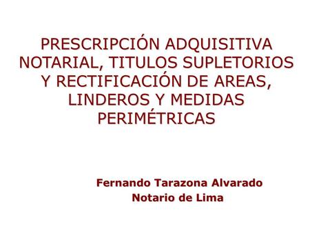 PRESCRIPCIÓN ADQUISITIVA NOTARIAL, TITULOS SUPLETORIOS Y RECTIFICACIÓN DE AREAS, LINDEROS Y MEDIDAS PERIMÉTRICAS Fernando Tarazona Alvarado Notario de.