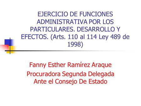 EJERCICIO DE FUNCIONES ADMINISTRATIVA POR LOS PARTICULARES. DESARROLLO Y EFECTOS. (Arts. 110 al 114 Ley 489 de 1998) Fanny Esther Ramírez Araque Procuradora.