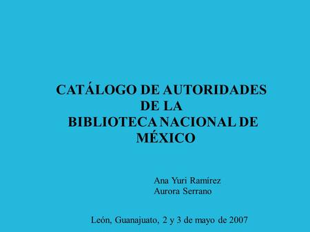 CATÁLOGO DE AUTORIDADES DE LA BIBLIOTECA NACIONAL DE MÉXICO Ana Yuri Ramírez Aurora Serrano León, Guanajuato, 2 y 3 de mayo de 2007.