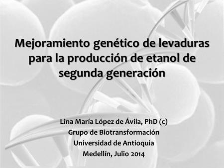 Mejoramiento genético de levaduras para la producción de etanol de segunda generación Lina María López de Ávila, PhD (c) Grupo de Biotransformación Universidad.