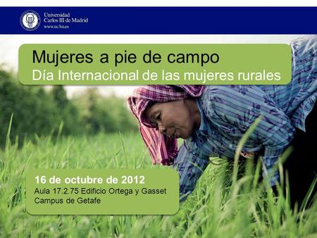 Mujeres a pie de campo Día Internacional de las mujeres rurales 16 de octubre de 2012 Aula 17.2.75 Edificio Ortega y Gasset Campus de Getafe.