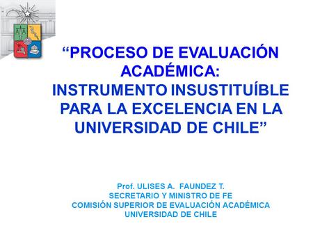 “PROCESO DE EVALUACIÓN ACADÉMICA: INSTRUMENTO INSUSTITUÍBLE PARA LA EXCELENCIA EN LA UNIVERSIDAD DE CHILE” Prof. ULISES A. FAUNDEZ T. SECRETARIO Y MINISTRO.
