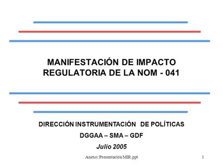 Anexo: Presentación MIR.ppt1 MANIFESTACIÓN DE IMPACTO REGULATORIA DE LA NOM - 041 DIRECCIÓN INSTRUMENTACIÓN DE POLÍTICAS DGGAA – SMA – GDF Julio 2005.