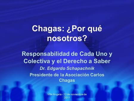 Villa Ángela - 12 de noviembre de 2011 Chagas: ¿Por qué nosotros? Responsabilidad de Cada Uno y Colectiva y el Derecho a Saber Dr. Edgardo Schapachnik.