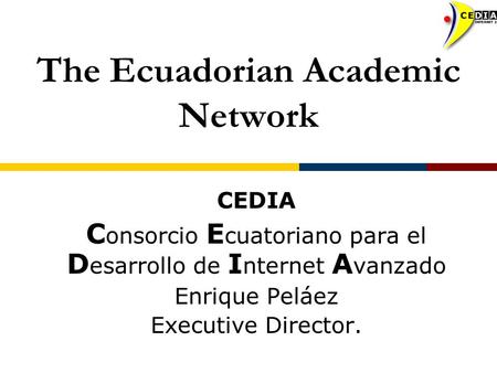 The Ecuadorian Academic Network CEDIA C onsorcio E cuatoriano para el D esarrollo de I nternet A vanzado Enrique Peláez Executive Director.