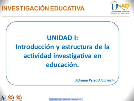 “ Educación para todos con calidad global ” INVESTIGACIÓN EDUCATIVA UNIDAD I: Introducción y estructura de la actividad investigativa en educación. Adriana.